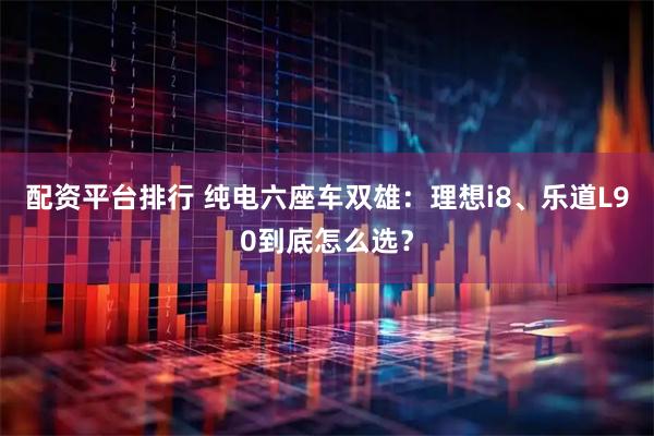 配资平台排行 纯电六座车双雄：理想i8、乐道L90到底怎么选？