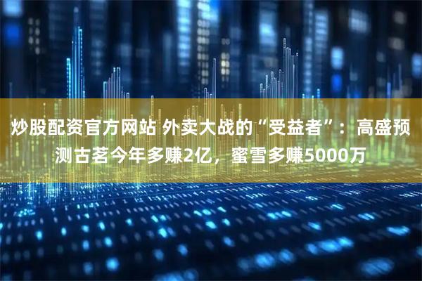 炒股配资官方网站 外卖大战的“受益者”：高盛预测古茗今年多赚2亿，蜜雪多赚5000万
