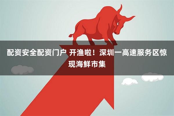 配资安全配资门户 开渔啦！深圳一高速服务区惊现海鲜市集