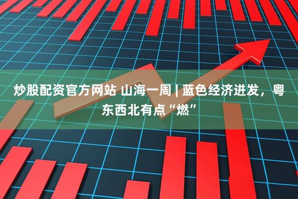 炒股配资官方网站 山海一周 | 蓝色经济迸发，粤东西北有点“燃”
