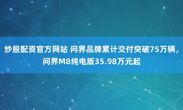 炒股配资官方网站 问界品牌累计交付突破75万辆，问界M8纯电版35.98万元起