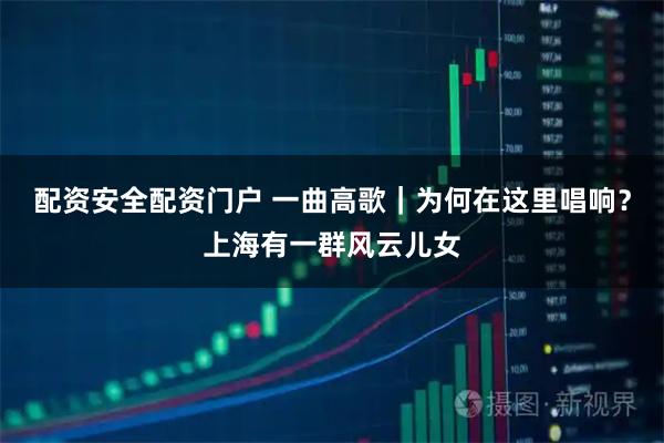 配资安全配资门户 一曲高歌｜为何在这里唱响？上海有一群风云儿女