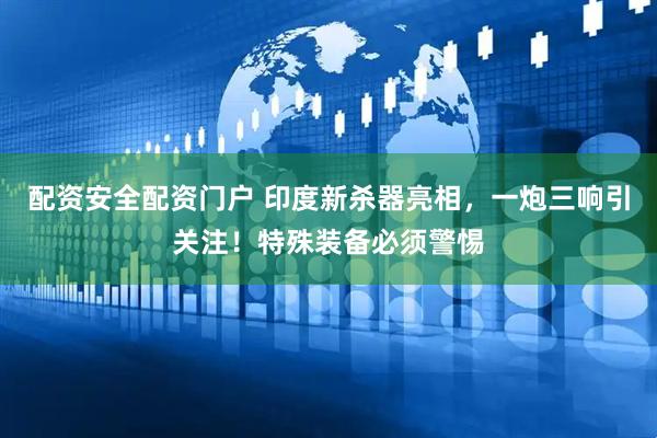配资安全配资门户 印度新杀器亮相，一炮三响引关注！特殊装备必须警惕