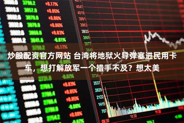 炒股配资官方网站 台湾将地狱火导弹塞进民用卡车，想打解放军一个措手不及？想太美