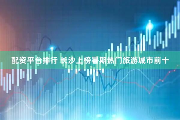 配资平台排行 长沙上榜暑期热门旅游城市前十