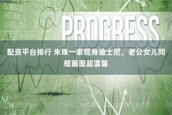 配资平台排行 朱珠一家现身迪士尼，老公女儿同框画面超温馨