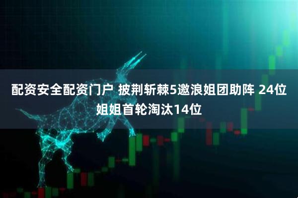 配资安全配资门户 披荆斩棘5邀浪姐团助阵 24位姐姐首轮淘汰14位