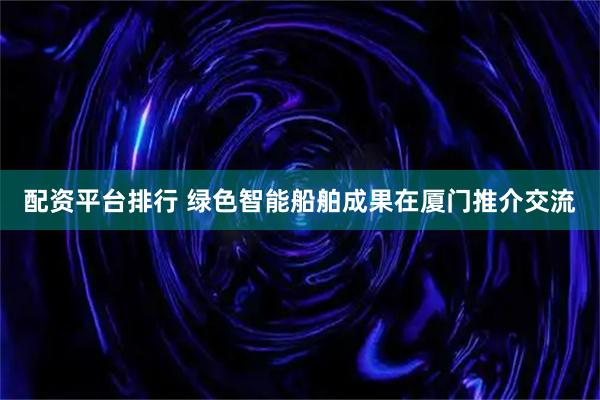 配资平台排行 绿色智能船舶成果在厦门推介交流