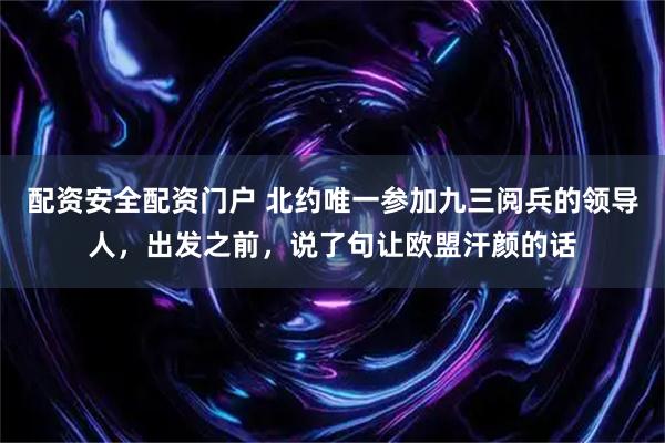 配资安全配资门户 北约唯一参加九三阅兵的领导人，出发之前，说了句让欧盟汗颜的话