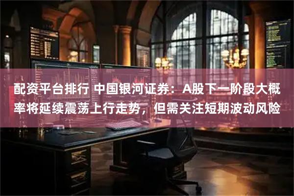 配资平台排行 中国银河证券：A股下一阶段大概率将延续震荡上行走势，但需关注短期波动风险