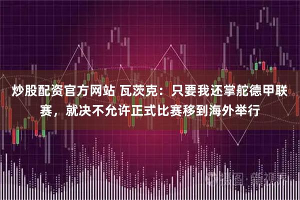 炒股配资官方网站 瓦茨克：只要我还掌舵德甲联赛，就决不允许正式比赛移到海外举行