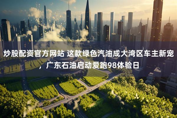 炒股配资官方网站 这款绿色汽油成大湾区车主新宠，广东石油启动爱跑98体验日