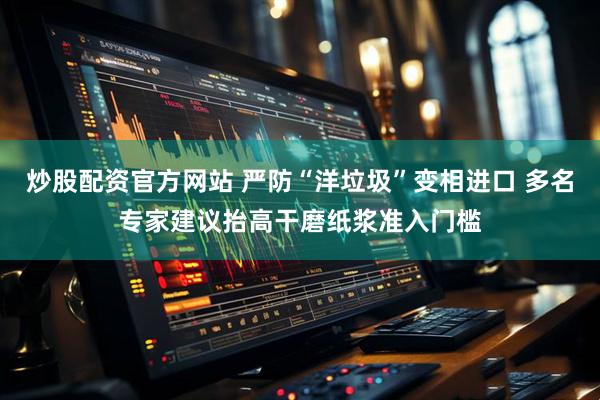 炒股配资官方网站 严防“洋垃圾”变相进口 多名专家建议抬高干磨纸浆准入门槛