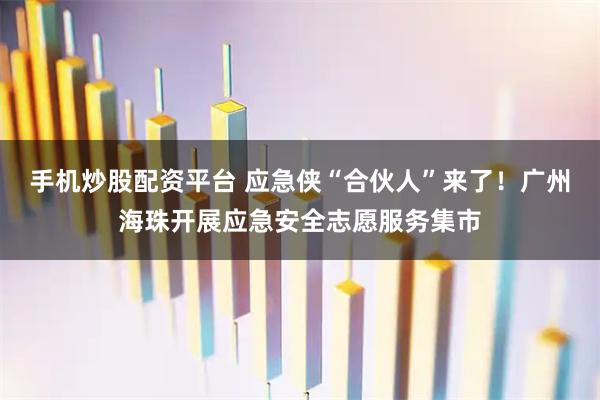 手机炒股配资平台 应急侠“合伙人”来了！广州海珠开展应急安全志愿服务集市