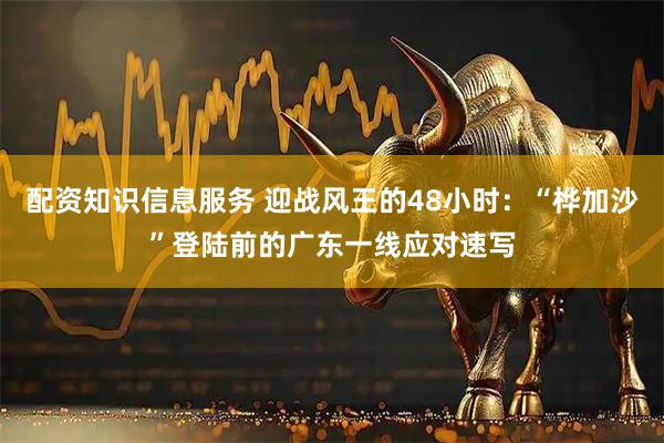 配资知识信息服务 迎战风王的48小时：“桦加沙”登陆前的广东一线应对速写