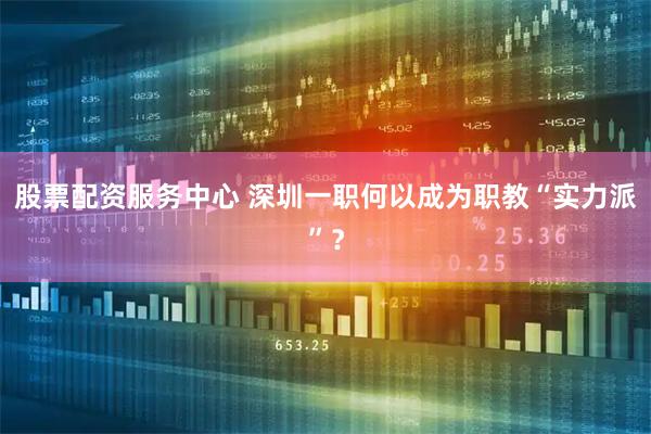 股票配资服务中心 深圳一职何以成为职教“实力派”？