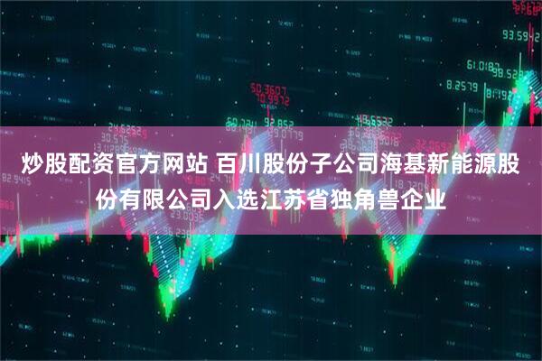 炒股配资官方网站 百川股份子公司海基新能源股份有限公司入选江苏省独角兽企业
