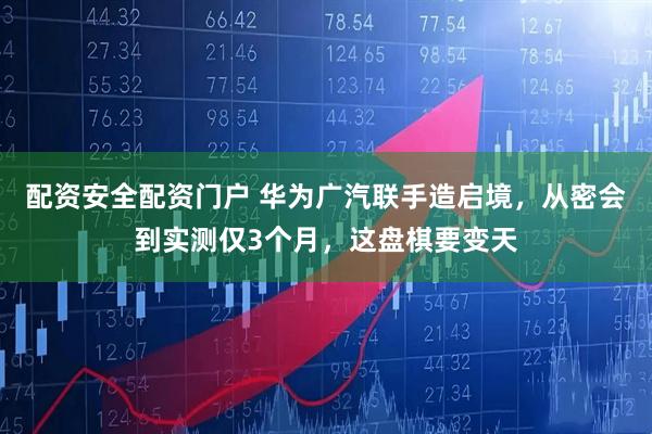 配资安全配资门户 华为广汽联手造启境，从密会到实测仅3个月，这盘棋要变天