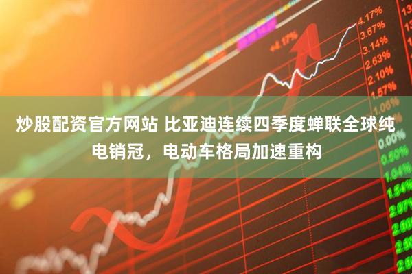 炒股配资官方网站 比亚迪连续四季度蝉联全球纯电销冠，电动车格局加速重构