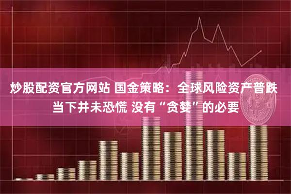 炒股配资官方网站 国金策略：全球风险资产普跌 当下并未恐慌 没有“贪婪”的必要
