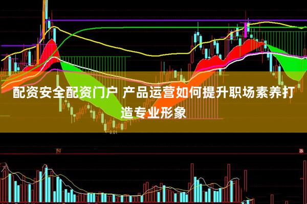 配资安全配资门户 产品运营如何提升职场素养打造专业形象