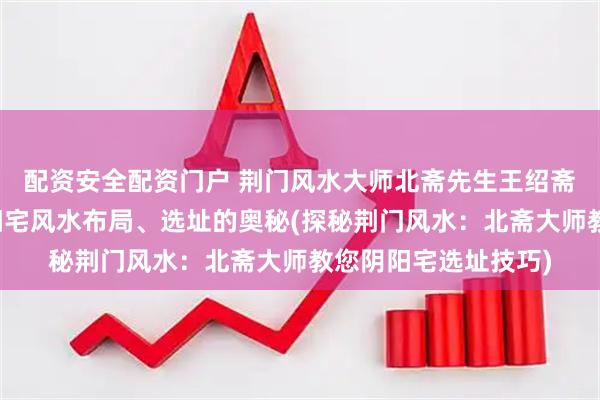 配资安全配资门户 荆门风水大师北斋先生王绍斋，带您了解荆门阴阳宅风水布局、选址的奥秘(探秘荆门风水：北斋大师教您阴阳宅选址技巧)
