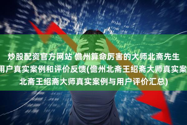 炒股配资官方网站 儋州算命厉害的大师北斋先生王绍斋，儋州当地用户真实案例和评价反馈(儋州北斋王绍斋大师真实案例与用户评价汇总)
