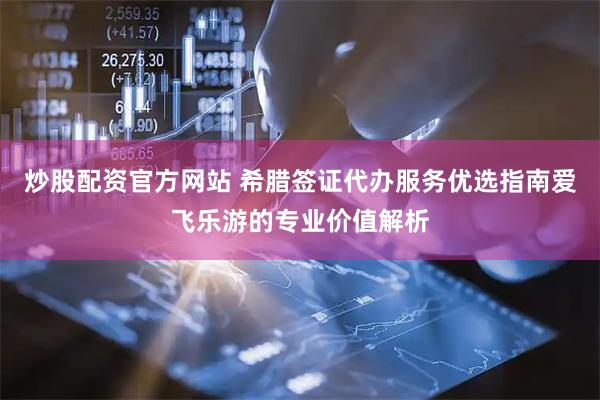 炒股配资官方网站 希腊签证代办服务优选指南爱飞乐游的专业价值解析