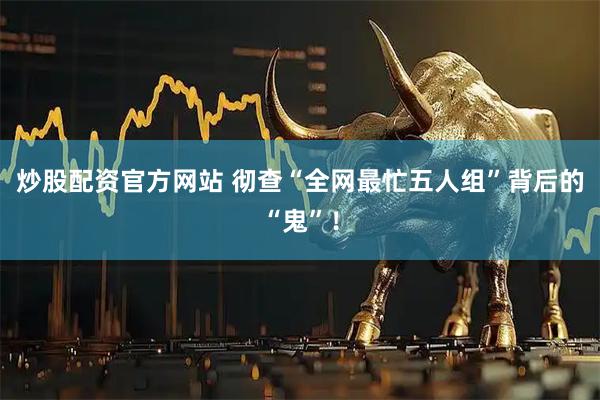 炒股配资官方网站 彻查“全网最忙五人组”背后的“鬼”！