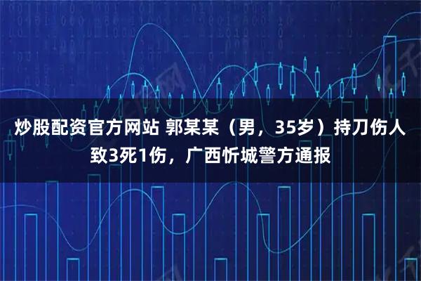 炒股配资官方网站 郭某某（男，35岁）持刀伤人致3死1伤，广西忻城警方通报
