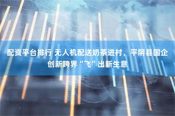 配资平台排行 无人机配送奶茶进村，平阴县国企创新跨界“飞”出新生意