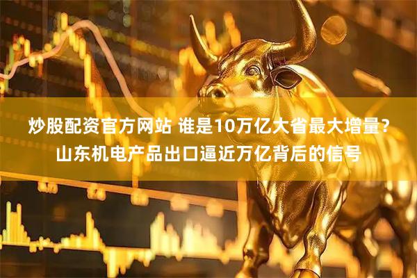 炒股配资官方网站 谁是10万亿大省最大增量？山东机电产品出口逼近万亿背后的信号