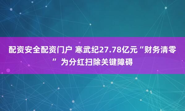 配资安全配资门户 寒武纪27.78亿元“财务清零” 为分红扫除关键障碍