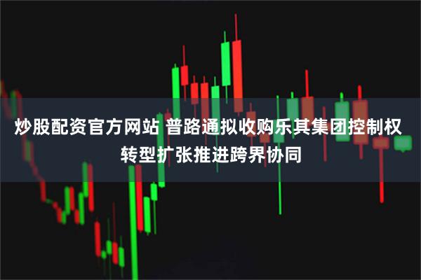 炒股配资官方网站 普路通拟收购乐其集团控制权 转型扩张推进跨界协同