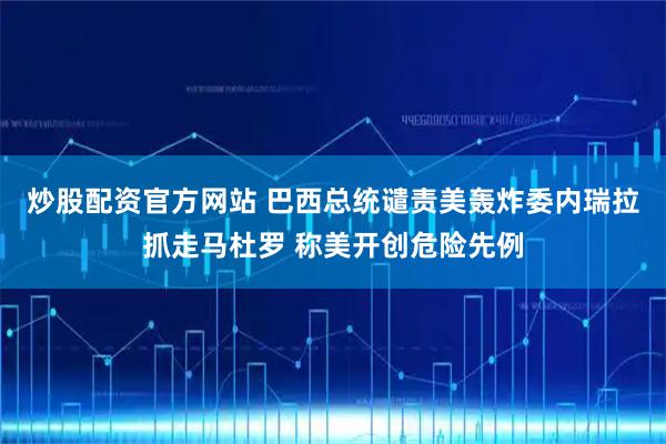 炒股配资官方网站 巴西总统谴责美轰炸委内瑞拉抓走马杜罗 称美开创危险先例