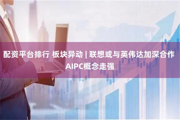配资平台排行 板块异动 | 联想或与英伟达加深合作 AIPC概念走强
