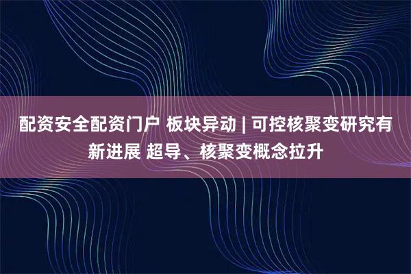 配资安全配资门户 板块异动 | 可控核聚变研究有新进展 超导、核聚变概念拉升