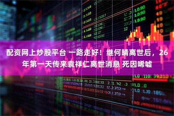配资网上炒股平台 一路走好！继何晴离世后，26年第一天传来袁祥仁离世消息 死因唏嘘