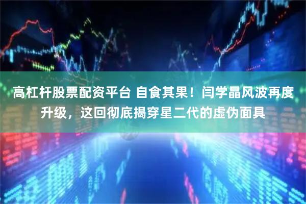 高杠杆股票配资平台 自食其果！闫学晶风波再度升级，这回彻底揭穿星二代的虚伪面具