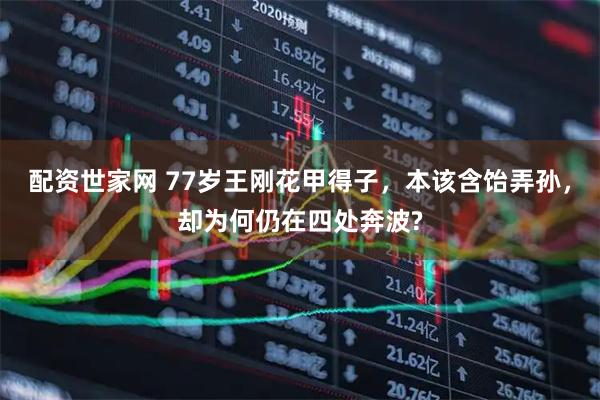 配资世家网 77岁王刚花甲得子，本该含饴弄孙，却为何仍在四处奔波?