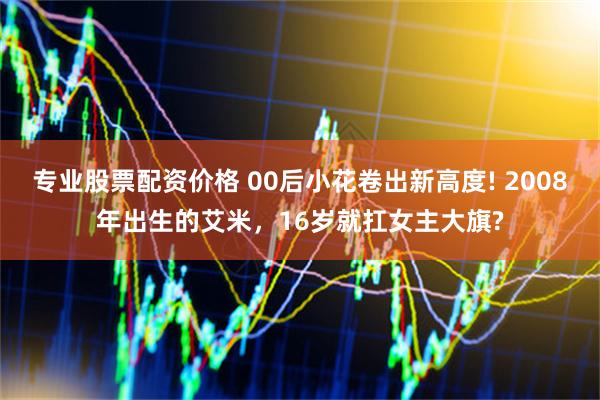 专业股票配资价格 00后小花卷出新高度! 2008年出生的艾米，16岁就扛女主大旗?