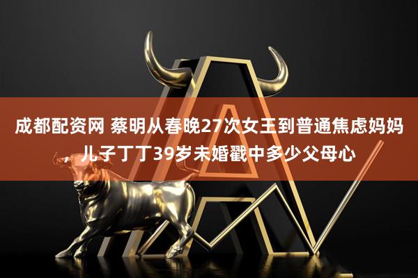 成都配资网 蔡明从春晚27次女王到普通焦虑妈妈，儿子丁丁39岁未婚戳中多少父母心