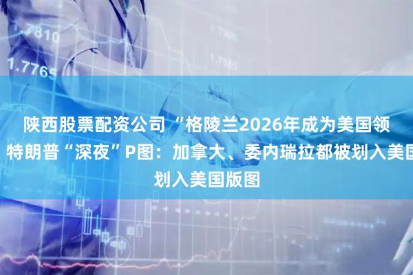 陕西股票配资公司 “格陵兰2026年成为美国领土”！特朗普“深夜”P图：加拿大、委内瑞拉都被划入美国版图