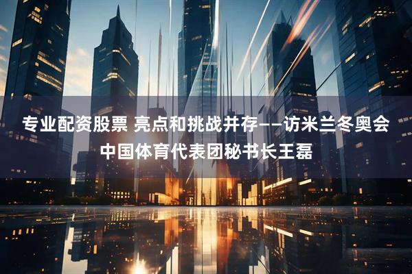 专业配资股票 亮点和挑战并存——访米兰冬奥会中国体育代表团秘书长王磊