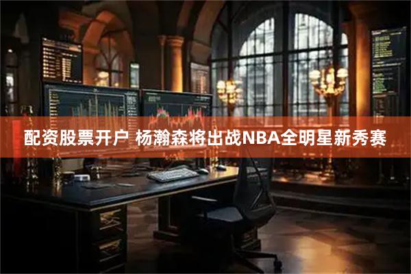 配资股票开户 杨瀚森将出战NBA全明星新秀赛