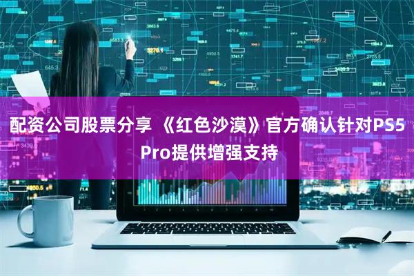 配资公司股票分享 《红色沙漠》官方确认针对PS5 Pro提供增强支持