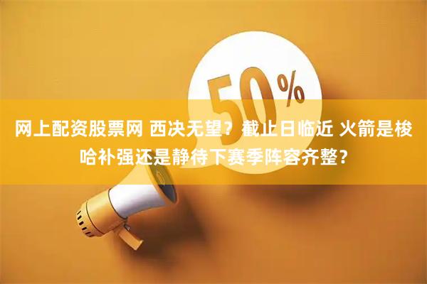 网上配资股票网 西决无望？截止日临近 火箭是梭哈补强还是静待下赛季阵容齐整？