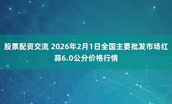 股票配资交流 2026年2月1日全国主要批发市场红蒜6.0公分价格行情