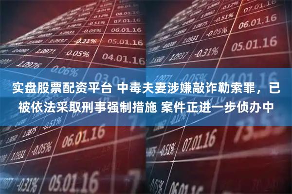 实盘股票配资平台 中毒夫妻涉嫌敲诈勒索罪，已被依法采取刑事强制措施 案件正进一步侦办中