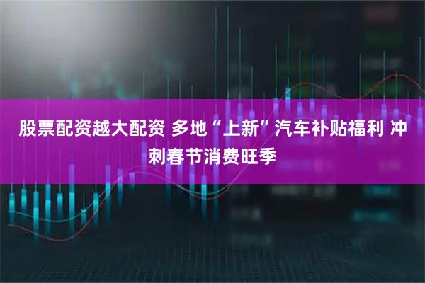 股票配资越大配资 多地“上新”汽车补贴福利 冲刺春节消费旺季